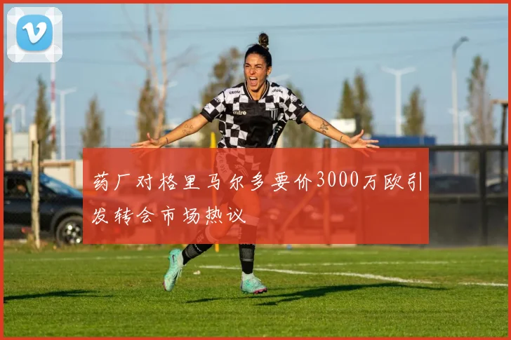 药厂对格里马尔多要价3000万欧引发转会市场热议
