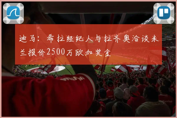 迪马：希拉经纪人与拉齐奥洽谈米兰报价2500万欧加奖金