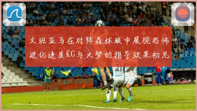 文班亚马在对阵森林狼中展现恐怖进化速度KG与大梦的指导效果初见成效