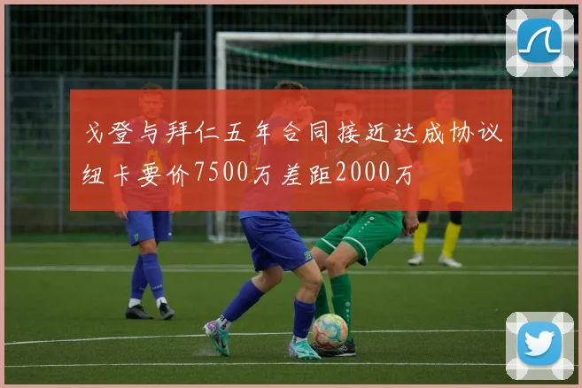戈登与拜仁五年合同接近达成协议纽卡要价7500万差距2000万