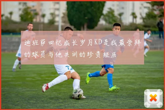 迪班萨回忆成长岁月KD是我最崇拜的球员与他共训的珍贵经历