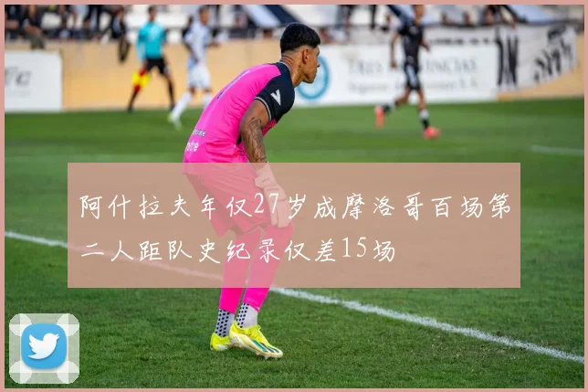阿什拉夫年仅27岁成摩洛哥百场第二人距队史纪录仅差15场
