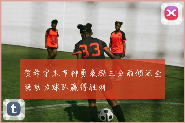 贺希宁末节神勇表现三分雨倾洒全场助力球队赢得胜利