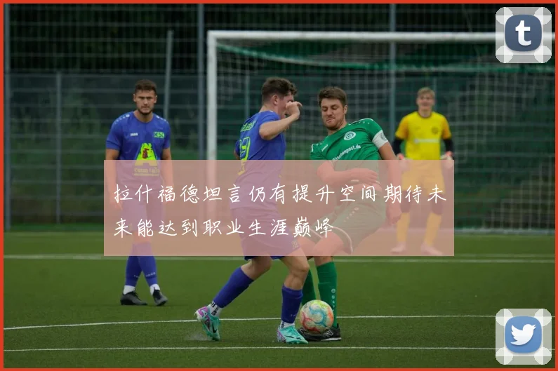 拉什福德坦言仍有提升空间期待未来能达到职业生涯巅峰