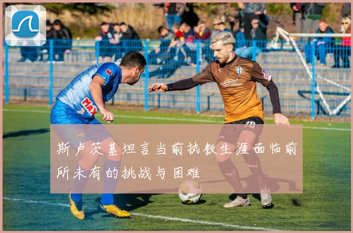 斯卢茨基坦言当前执教生涯面临前所未有的挑战与困难