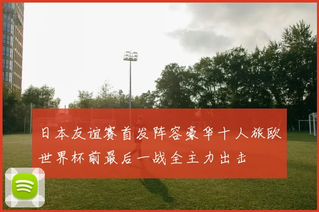 日本友谊赛首发阵容豪华十人旅欧世界杯前最后一战全主力出击