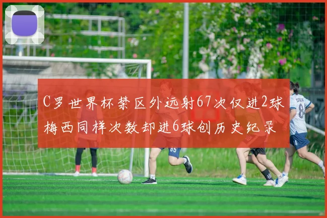 C罗世界杯禁区外远射67次仅进2球梅西同样次数却进6球创历史纪录