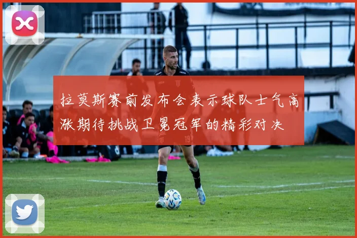 拉莫斯赛前发布会表示球队士气高涨期待挑战卫冕冠军的精彩对决