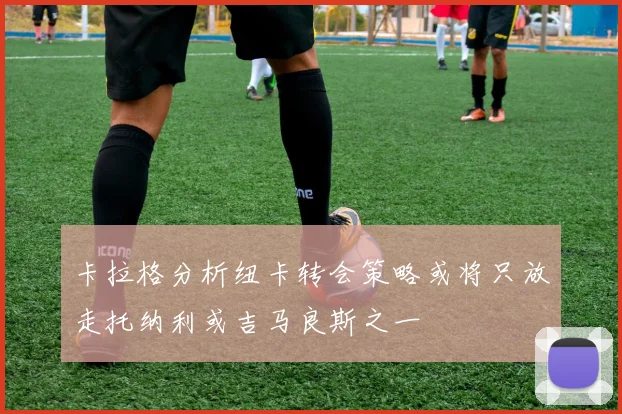 卡拉格分析纽卡转会策略或将只放走托纳利或吉马良斯之一