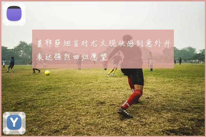 基耶萨坦言对尤文现状感到意外并表达强烈回归愿望