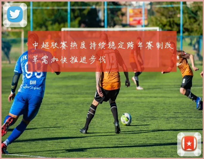 中超联赛热度持续稳定跨年赛制改革需加快推进步伐