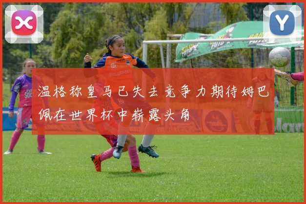 温格称皇马已失去竞争力期待姆巴佩在世界杯中崭露头角
